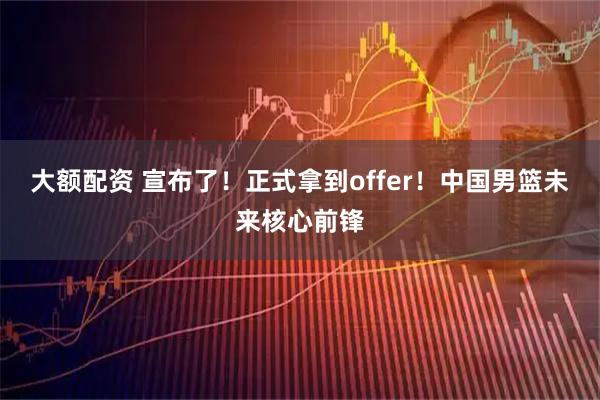 大额配资 宣布了！正式拿到offer！中国男篮未来核心前锋