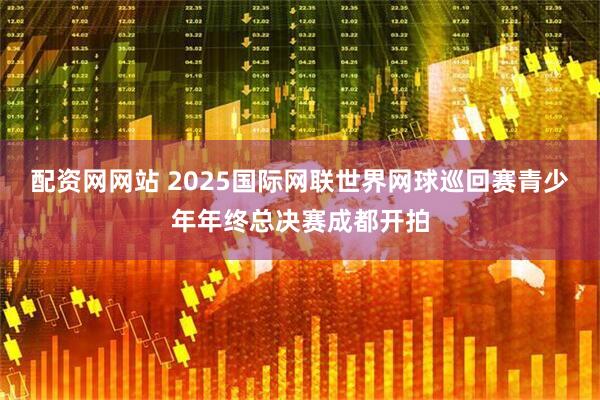 配资网网站 2025国际网联世界网球巡回赛青少年年终总决赛成都开拍