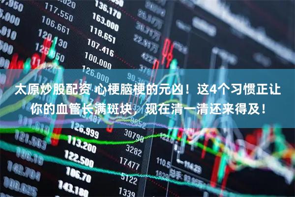 太原炒股配资 心梗脑梗的元凶！这4个习惯正让你的血管长满斑块，现在清一清还来得及！