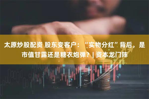 太原炒股配资 股东变客户：“实物分红”背后，是市值甘露还是糖衣炮弹？| 资本龙门阵