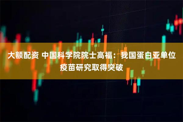 大额配资 中国科学院院士高福：我国蛋白亚单位疫苗研究取得突破