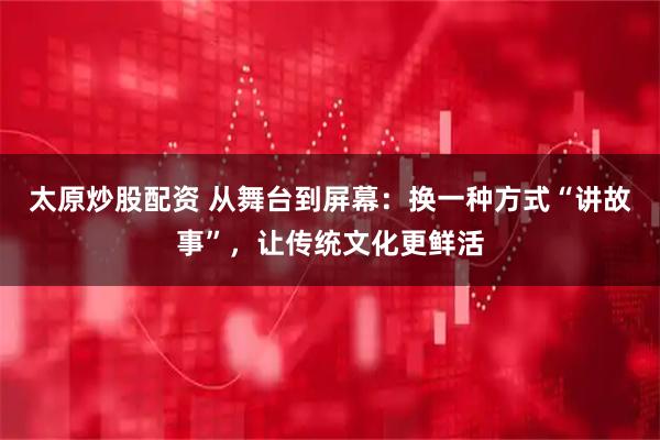 太原炒股配资 从舞台到屏幕：换一种方式“讲故事”，让传统文化更鲜活