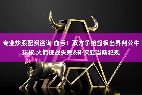 专业炒股配资咨询 血亏！双方争抢篮板出界判公牛球权 火箭挑战失败&补吹亚当斯犯规