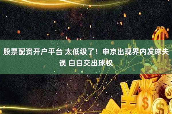 股票配资开户平台 太低级了！申京出现界内发球失误 白白交出球权