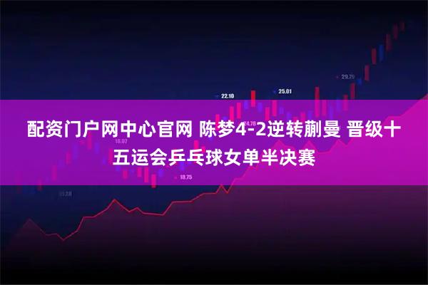 配资门户网中心官网 陈梦4-2逆转蒯曼 晋级十五运会乒乓球女单半决赛