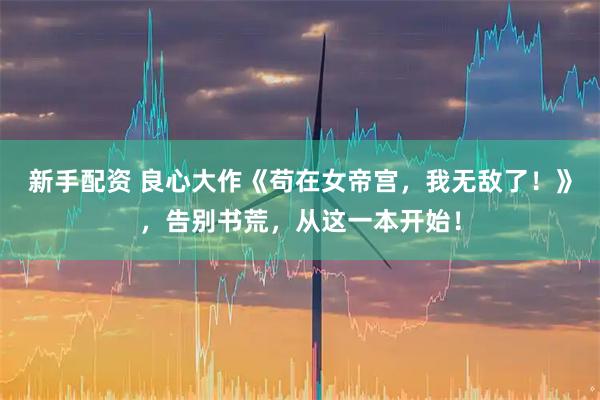 新手配资 良心大作《苟在女帝宫，我无敌了！》，告别书荒，从这一本开始！