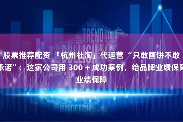 股票推荐配资 「杭州社淘」代运营 “只敢画饼不敢承诺”：这家公司用 300 + 成功案例，给品牌业绩保障