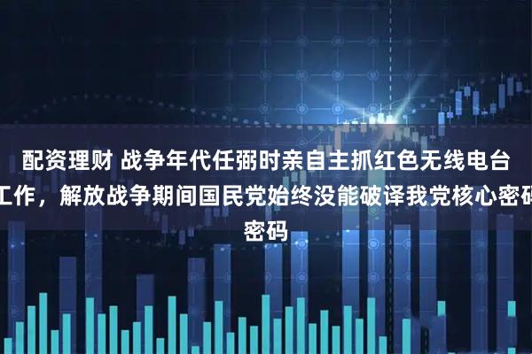 配资理财 战争年代任弼时亲自主抓红色无线电台工作，解放战争期间国民党始终没能破译我党核心密码