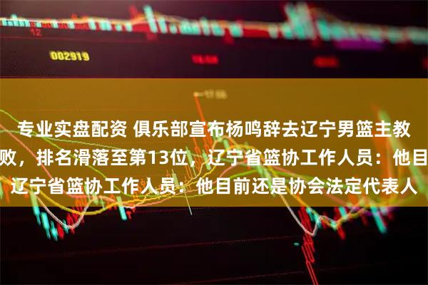 专业实盘配资 俱乐部宣布杨鸣辞去辽宁男篮主教练，此前球队遭遇四连败，排名滑落至第13位，辽宁省篮协工作人员：他目前还是协会法定代表人