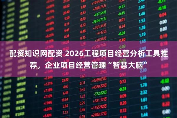配资知识网配资 2026工程项目经营分析工具推荐，企业项目经营管理“智慧大脑”