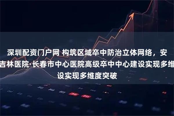深圳配资门户网 构筑区域卒中防治立体网络，安贞医院吉林医院·长春市中心医院高级卒中中心建设实现多维度突破