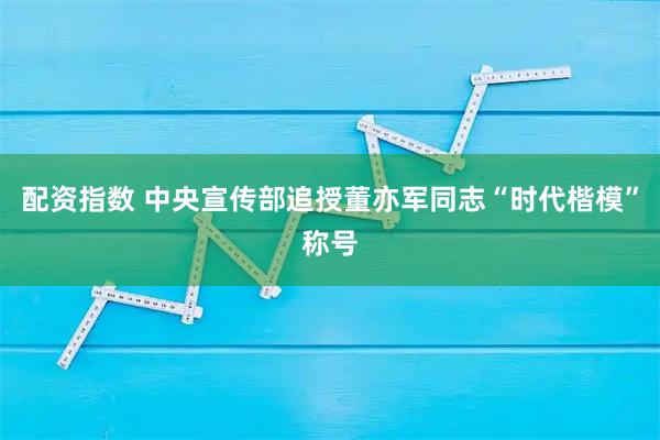 配资指数 中央宣传部追授董亦军同志“时代楷模”称号