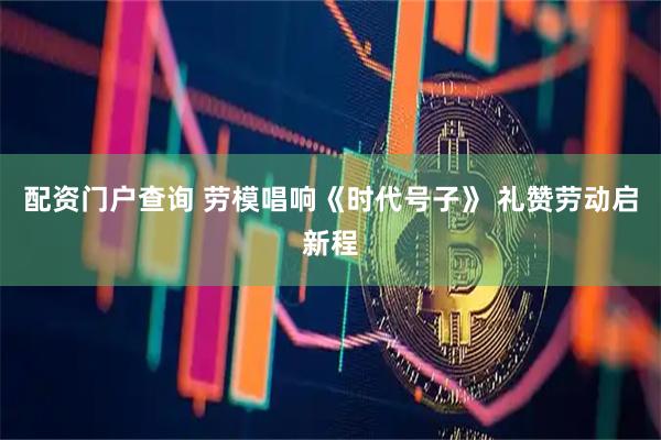 配资门户查询 劳模唱响《时代号子》 礼赞劳动启新程