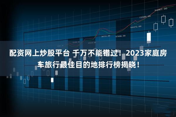 配资网上炒股平台 千万不能错过！2023家庭房车旅行最佳目的地排行榜揭晓！