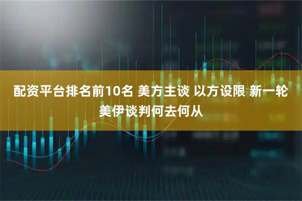 配资平台排名前10名 美方主谈 以方设限 新一轮美伊谈判何去何从