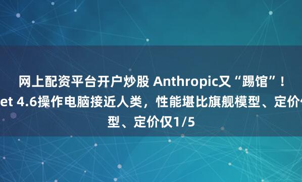 网上配资平台开户炒股 Anthropic又“踢馆”！Sonnet 4.6操作电脑接近人类，性能堪比旗舰模型、定价仅1/5