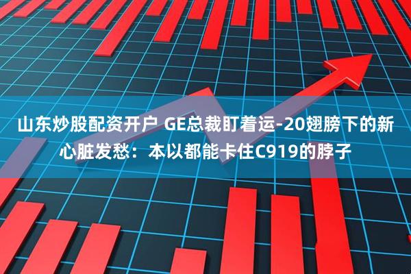 山东炒股配资开户 GE总裁盯着运-20翅膀下的新心脏发愁：本以都能卡住C919的脖子