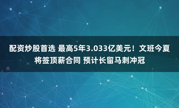 配资炒股首选 最高5年3.033亿美元！文班今夏将签顶薪合同 预计长留马刺冲冠