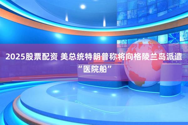 2025股票配资 美总统特朗普称将向格陵兰岛派遣“医院船”