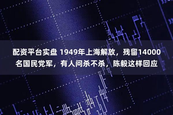 配资平台实盘 1949年上海解放，残留14000名国民党军，有人问杀不杀，陈毅这样回应