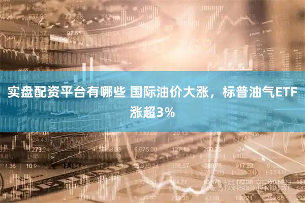 实盘配资平台有哪些 国际油价大涨，标普油气ETF涨超3%
