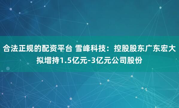 合法正规的配资平台 雪峰科技：控股股东广东宏大拟增持1.5亿元-3亿元公司股份