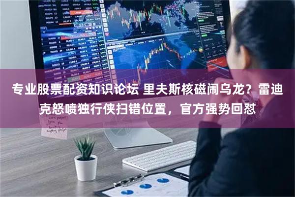 专业股票配资知识论坛 里夫斯核磁闹乌龙？雷迪克怒喷独行侠扫错位置，官方强势回怼