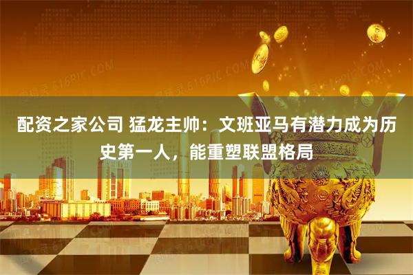 配资之家公司 猛龙主帅：文班亚马有潜力成为历史第一人，能重塑联盟格局