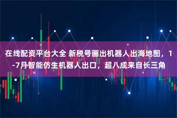 在线配资平台大全 新税号画出机器人出海地图，1-7月智能仿生机器人出口，超八成来自长三角